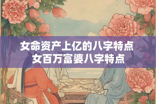 女命资产上亿的八字特点 女百万富婆八字特点 女命资产上亿的八字特点 女百万富婆八字特点