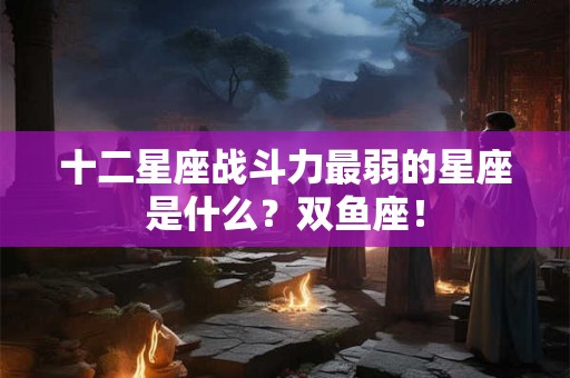 十二星座战斗力最弱的星座是什么？双鱼座！