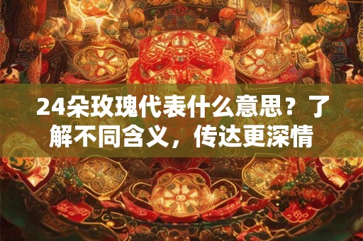 24朵玫瑰代表什么意思？了解不同含义，传达更深情