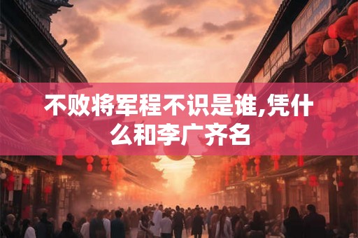 不败将军程不识是谁,凭什么和李广齐名 不败将军程不识是谁,凭什么和李广齐名