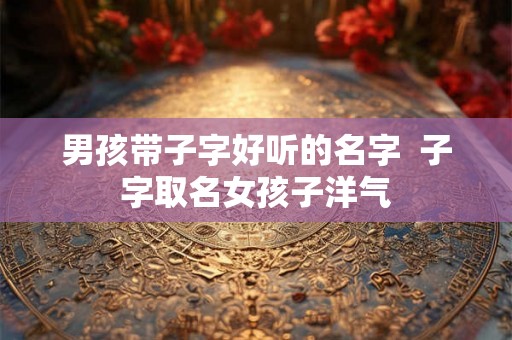 男孩带子字好听的名字  子字取名女孩子洋气