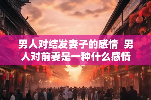 男人对结发妻子的感情 男人对前妻是一种什么感情 男人对结发妻子的感情 男人对前妻是一种什么感情