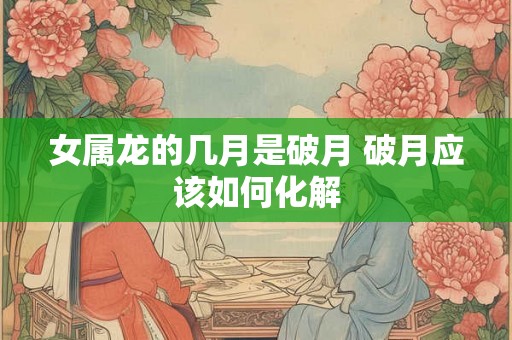 女属龙的几月是破月 破月应该如何化解 女属龙的几月是破月 破月应该如何化解