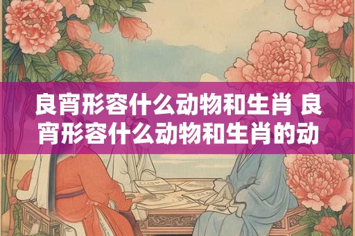 良宵形容什么动物和生肖 良宵形容什么动物和生肖的动物