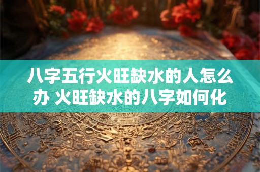 八字五行火旺缺水的人怎么办 火旺缺水的八字如何化解
