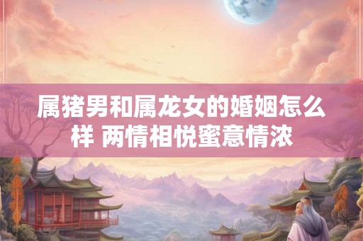 属猪男和属龙女的婚姻怎么样 两情相悦蜜意情浓