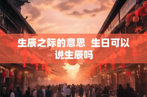 生辰之际的意思  生日可以说生辰吗
