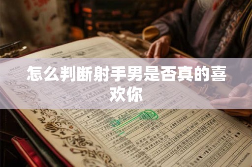 怎么判断射手男是否真的喜欢你 怎么判断射手男是否真的喜欢你