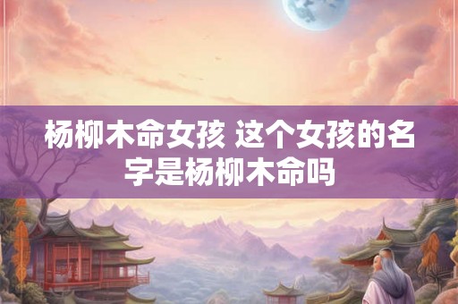 杨柳木命女孩 这个女孩的名字是杨柳木命吗