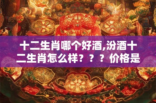 十二生肖哪个好酒,汾酒十二生肖怎么样？？？价格是？