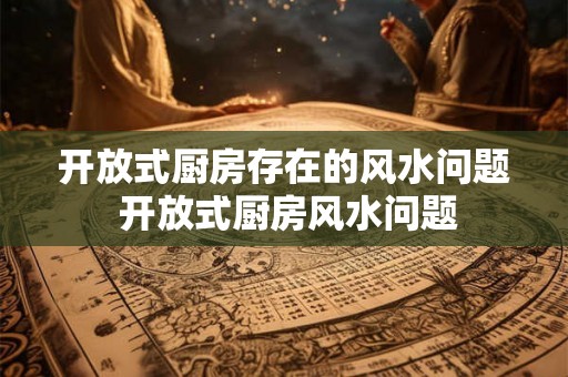 开放式厨房存在的风水问题 开放式厨房风水问题