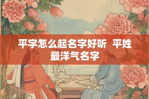 平字怎么起名字好听  平姓最洋气名字