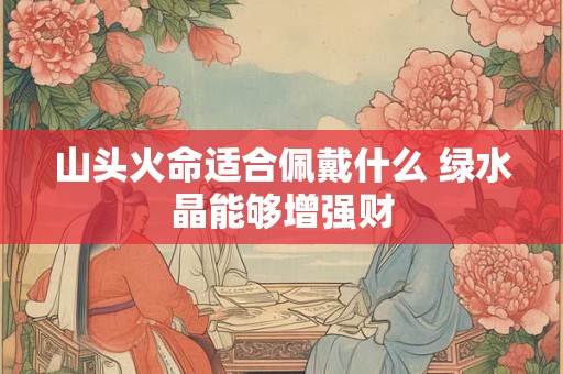 山头火命适合佩戴什么 绿水晶能够增强财