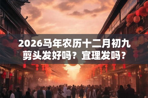 2026马年农历十二月初九剪头发好吗？宜理发吗？
