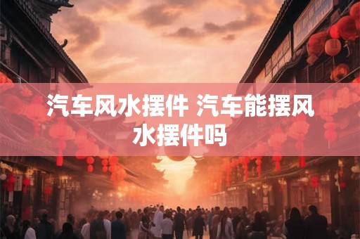 汽车风水摆件 汽车能摆风水摆件吗
