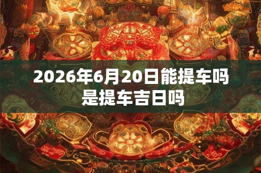 2026年6月20日能提车吗 是提车吉日吗