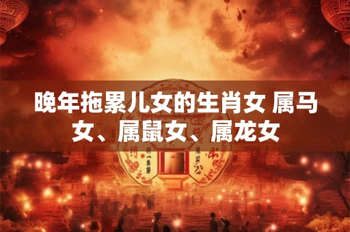 晚年拖累儿女的生肖女 属马女、属鼠女、属龙女