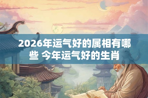 2026年运气好的属相有哪些 今年运气好的生肖
