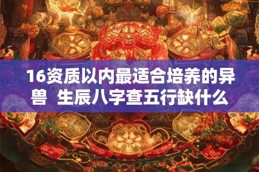 16资质以内最适合培养的异兽  生辰八字查五行缺什么免费