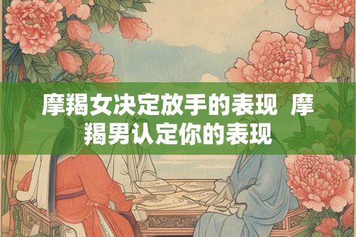 摩羯女决定放手的表现 摩羯男认定你的表现 摩羯女决定放手的表现 摩羯男认定你的表现