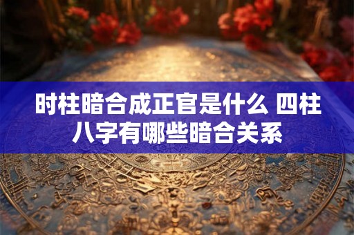 时柱暗合成正官是什么 四柱八字有哪些暗合关系 时柱暗合成正官是什么 四柱八字有哪些暗合关系