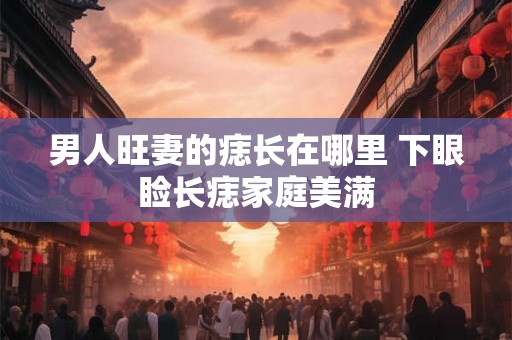男人旺妻的痣长在哪里 下眼睑长痣家庭美满