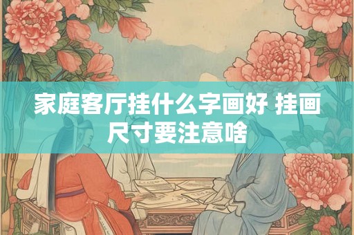 家庭客厅挂什么字画好 挂画尺寸要注意啥