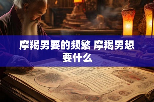 摩羯男要的频繁 摩羯男想要什么 摩羯男要的频繁 摩羯男想要什么