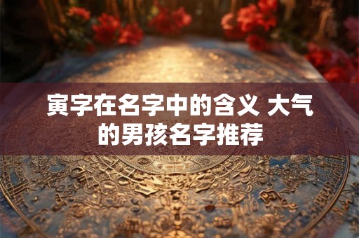 寅字在名字中的含义 大气的男孩名字推荐 寅字在名字中的含义 大气的男孩名字推荐