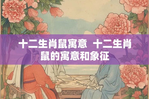 十二生肖鼠寓意 十二生肖鼠的寓意和象征 十二生肖鼠寓意 十二生肖鼠的寓意和象征