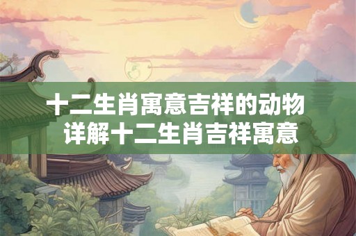 十二生肖寓意吉祥的动物  详解十二生肖吉祥寓意