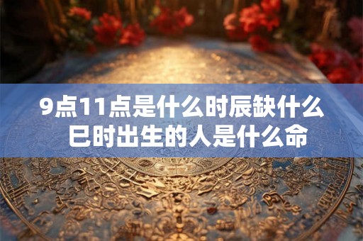 9点11点是什么时辰缺什么  巳时出生的人是什么命