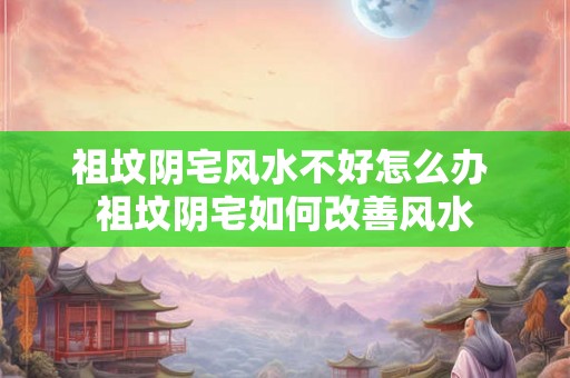 祖坟阴宅风水不好怎么办 祖坟阴宅如何改善风水