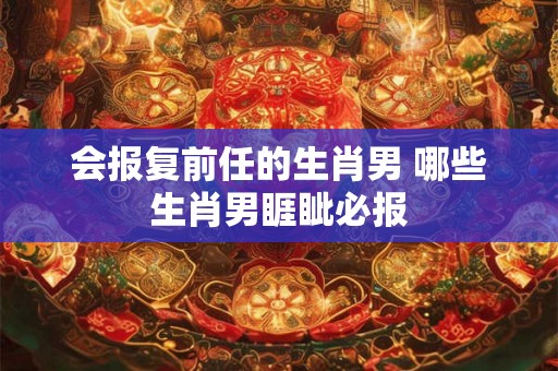 会报复前任的生肖男 哪些生肖男睚眦必报
