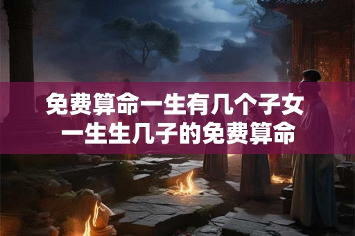 免费算命一生有几个子女 一生生几子的免费算命 免费算命一生有几个子女 一生生几子的免费算命
