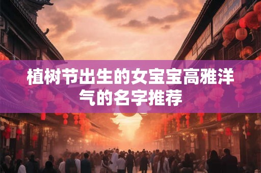 植树节出生的女宝宝高雅洋气的名字推荐 植树节出生的女宝宝高雅洋气的名字推荐