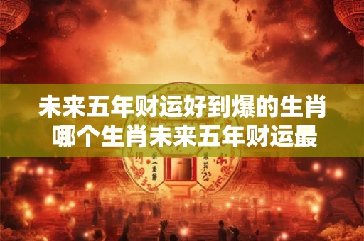 未来五年财运好到爆的生肖 哪个生肖未来五年财运最旺