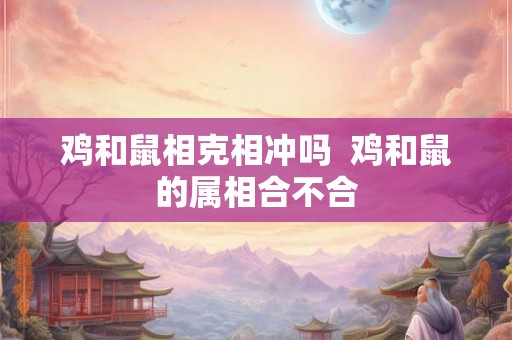 鸡和鼠相克相冲吗  鸡和鼠的属相合不合