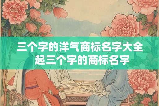 三个字的洋气商标名字大全  起三个字的商标名字