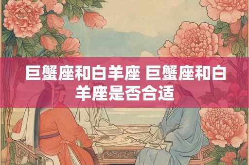 巨蟹座和白羊座 巨蟹座和白羊座是否合适 巨蟹座和白羊座 巨蟹座和白羊座是否合适