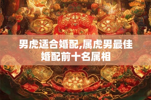 男虎适合婚配,属虎男最佳婚配前十名属相 男虎适合婚配,属虎男最佳婚配前十名属相