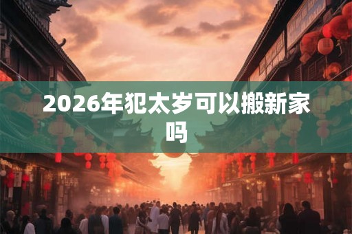 2026年犯太岁可以搬新家吗 2026年犯太岁可以搬新家吗