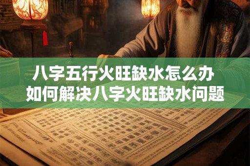 八字五行火旺缺水怎么办 如何解决八字火旺缺水问题