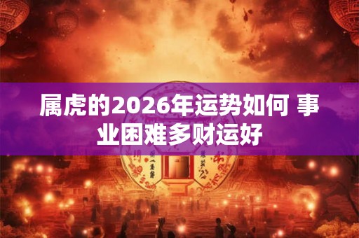 属虎的2026年运势如何 事业困难多财运好 属虎的2026年运势如何 事业困难多财运好