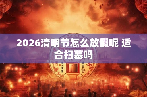2026清明节怎么放假呢 适合扫墓吗