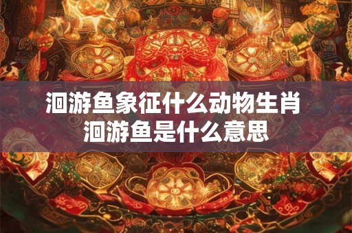 洄游鱼象征什么动物生肖 洄游鱼是什么意思 洄游鱼象征什么动物生肖 洄游鱼是什么意思