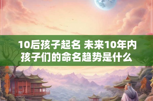 10后孩子起名 未来10年内孩子们的命名趋势是什么 10后孩子起名 未来10年内孩子们的命名趋势是什么