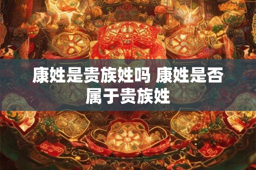 康姓是贵族姓吗 康姓是否属于贵族姓 康姓是贵族姓吗 康姓是否属于贵族姓