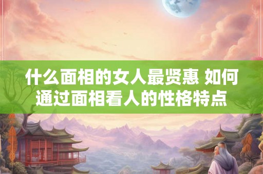 什么面相的女人最贤惠 如何通过面相看人的性格特点