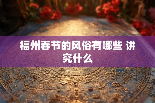 福州春节的风俗有哪些 讲究什么 福州春节的风俗有哪些 讲究什么